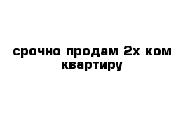 срочно продам 2х ком квартиру